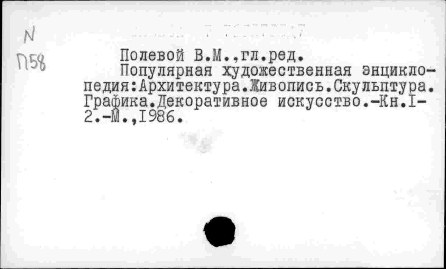 ﻿N
Полевой В.М.,гл.ред.
Популярная художественная энциклопедия :Архитектура.Живопись.Скульптура. Графика.Декоративное искусство.-Кн.1-2.-М.,1986.